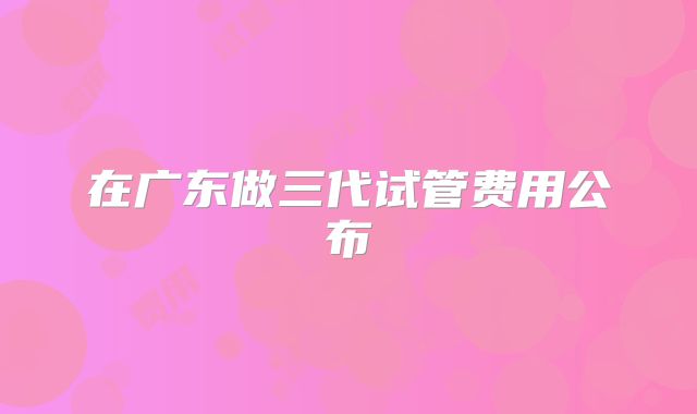 在广东做三代试管费用公布