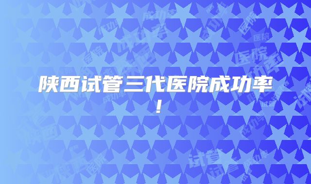 陕西试管三代医院成功率！