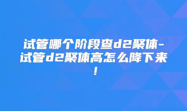 试管哪个阶段查d2聚体-试管d2聚体高怎么降下来！