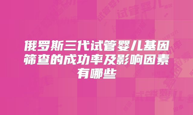 俄罗斯三代试管婴儿基因筛查的成功率及影响因素有哪些