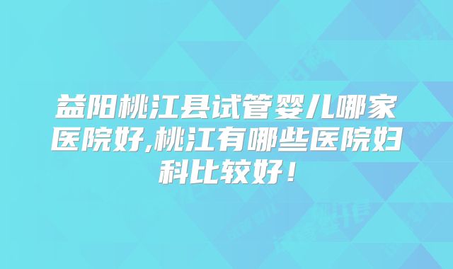 益阳桃江县试管婴儿哪家医院好,桃江有哪些医院妇科比较好！