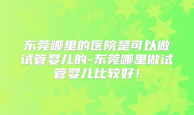 东莞哪里的医院是可以做试管婴儿的-东莞哪里做试管婴儿比较好！
