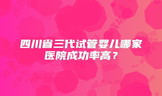四川省三代试管婴儿哪家医院成功率高?
