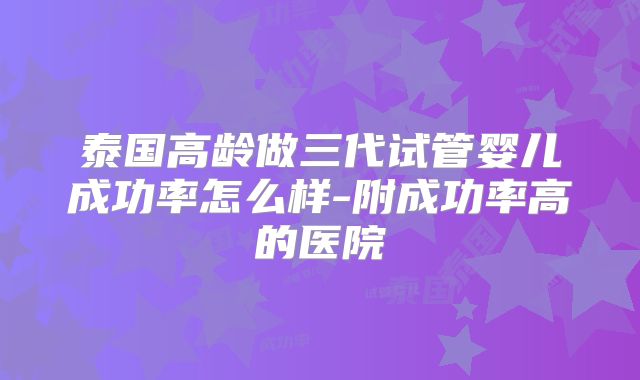 泰国高龄做三代试管婴儿成功率怎么样-附成功率高的医院