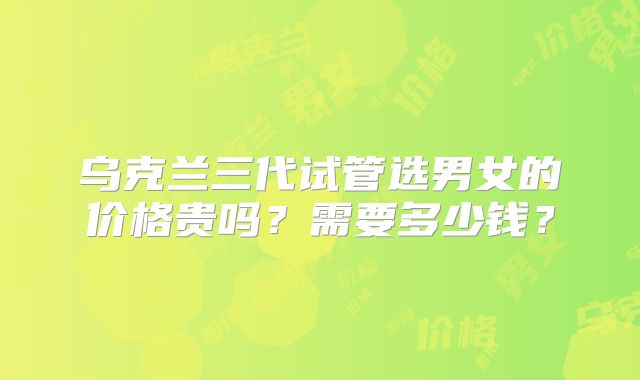 乌克兰三代试管选男女的价格贵吗？需要多少钱？