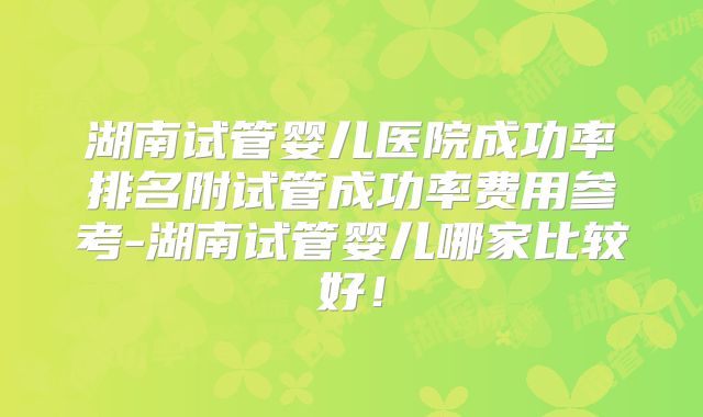 湖南试管婴儿医院成功率排名附试管成功率费用参考-湖南试管婴儿哪家比较好！