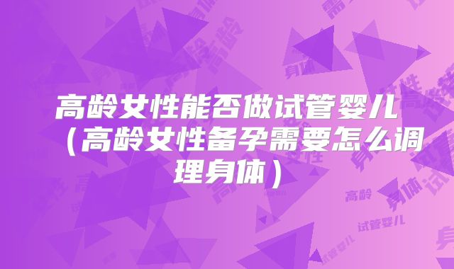 高龄女性能否做试管婴儿(高龄女性备孕需要怎么调理身体)