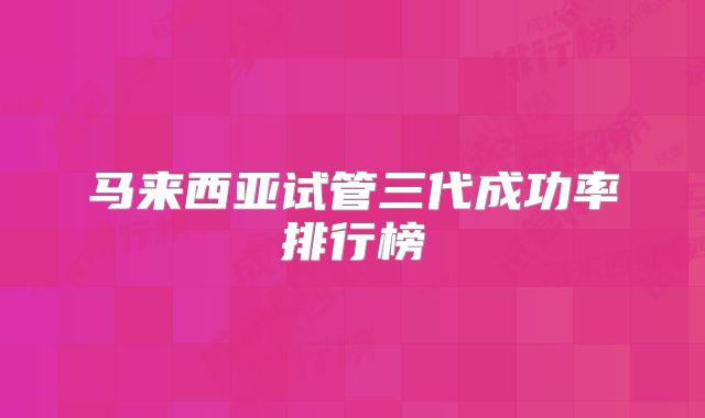马来西亚试管三代成功率排行榜