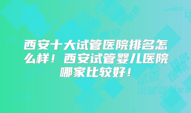 西安十大试管医院排名怎么样!西安试管婴儿医院哪家比较好!