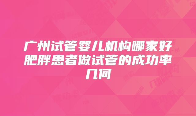 广州试管婴儿机构哪家好肥胖患者做试管的成功率几何