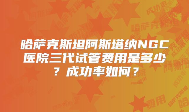 哈萨克斯坦阿斯塔纳NGC医院三代试管费用是多少？成功率如何？