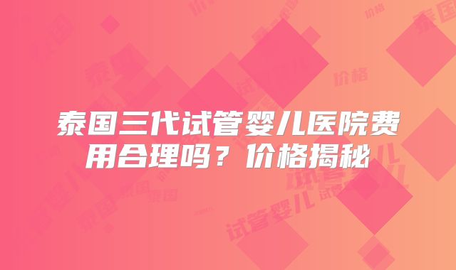 泰国三代试管婴儿医院费用合理吗？价格揭秘
