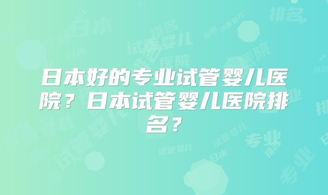 日本好的专业试管婴儿医院?日本试管婴儿医院排名?
