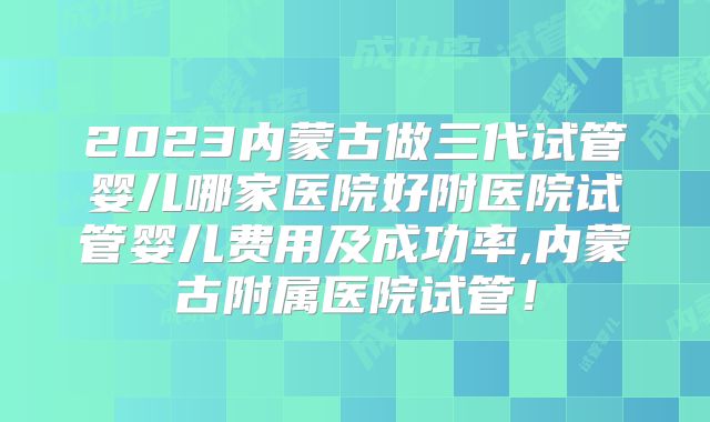 2023内蒙古做三代试管婴儿哪家医院好附医院试管婴儿费用及成功率,内蒙古附属医院试管!
