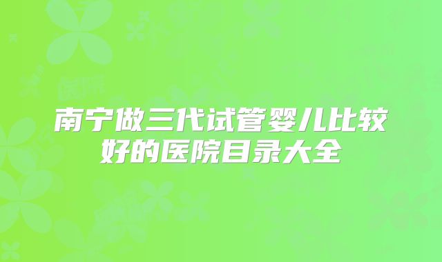 南宁做三代试管婴儿比较好的医院目录大全