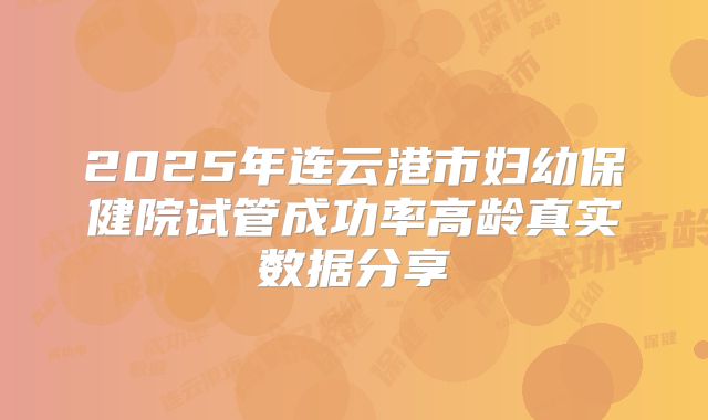 2025年连云港市妇幼保健院试管成功率高龄真实数据分享