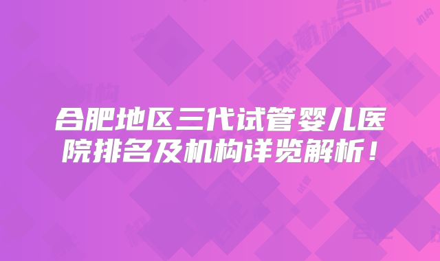 合肥地区三代试管婴儿医院排名及机构详览解析！