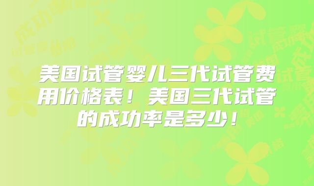 美国试管婴儿三代试管费用价格表！美国三代试管的成功率是多少！