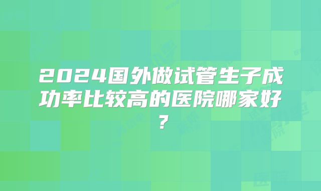 2024国外做试管生子成功率比较高的医院哪家好？