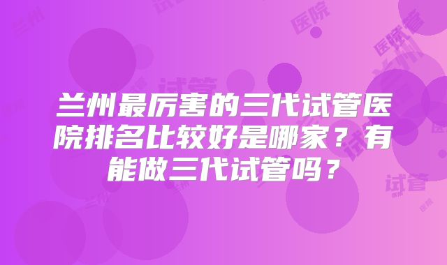 兰州最厉害的三代试管医院排名比较好是哪家？有能做三代试管吗？