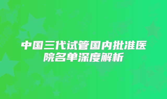 中国三代试管国内批准医院名单深度解析