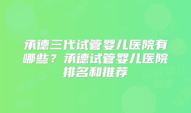 承德三代试管婴儿医院有哪些?承德试管婴儿医院排名和推荐