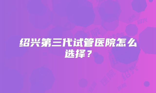 绍兴第三代试管医院怎么选择?