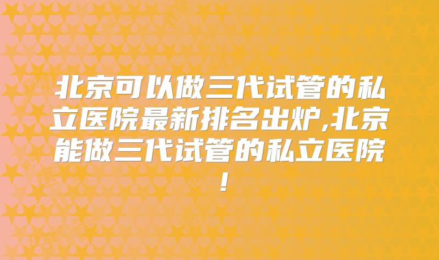 北京可以做三代试管的私立医院最新排名出炉,北京能做三代试管的私立医院！