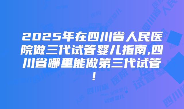 2025年在四川省人民医院做三代试管婴儿指南,四川省哪里能做第三代试管！