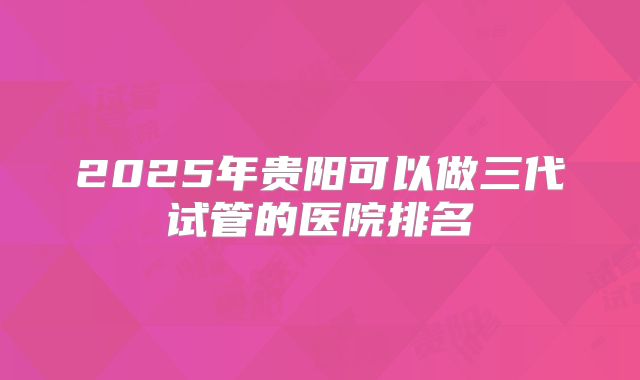 2025年贵阳可以做三代试管的医院排名