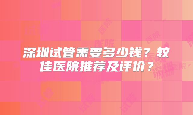 深圳试管需要多少钱？较佳医院推荐及评价？