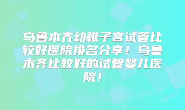 乌鲁木齐幼稚子宫试管比较好医院排名分享!乌鲁木齐比较好的试管婴儿医院!