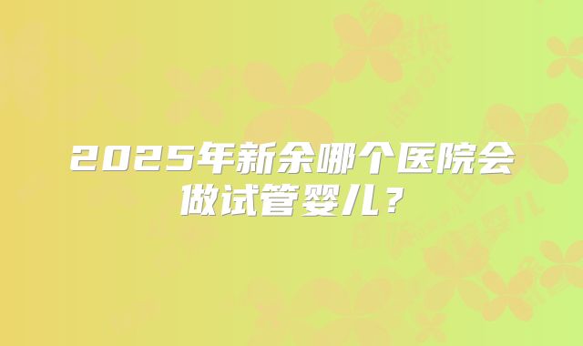 2025年新余哪个医院会做试管婴儿？