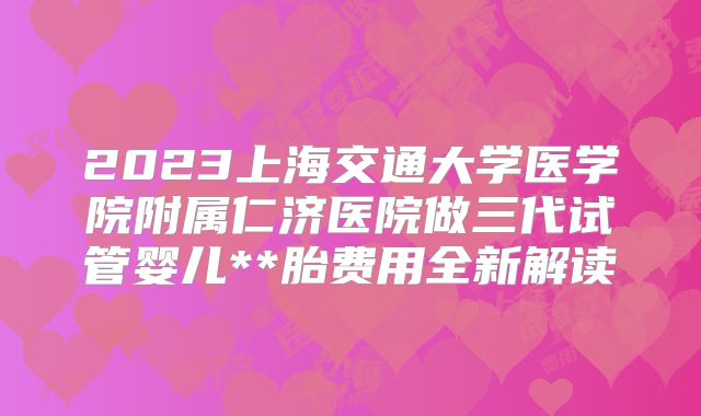 2023上海交通大学医学院附属仁济医院做三代试管婴儿**胎费用全新解读