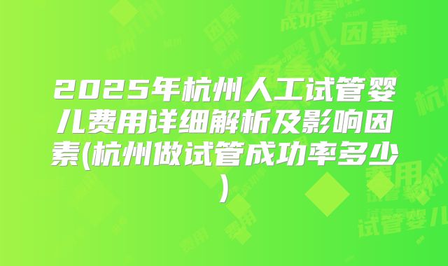 2025年杭州人工试管婴儿费用详细解析及影响因素(杭州做试管成功率多少)