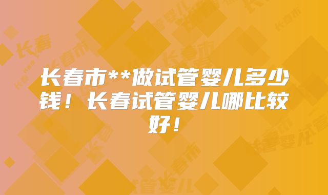 长春市**做试管婴儿多少钱！长春试管婴儿哪比较好！