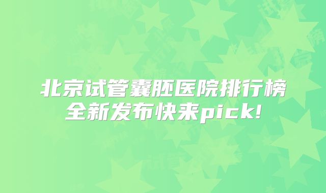 北京试管囊胚医院排行榜全新发布快来pick!