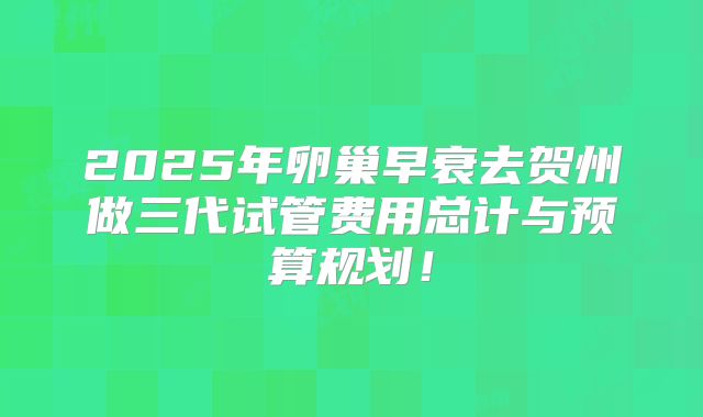 2025年卵巢早衰去贺州做三代试管费用总计与预算规划！