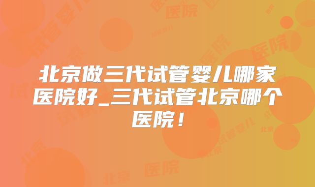 北京做三代试管婴儿哪家医院好_三代试管北京哪个医院！