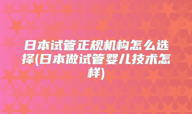 日本试管正规机构怎么选择(日本做试管婴儿技术怎样)