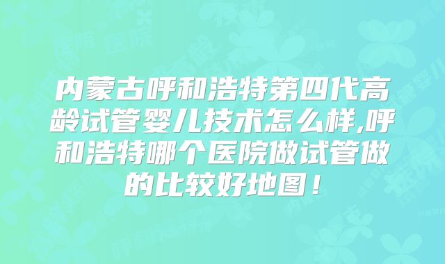 内蒙古呼和浩特第四代高龄试管婴儿技术怎么样,呼和浩特哪个医院做试管做的比较好地图!