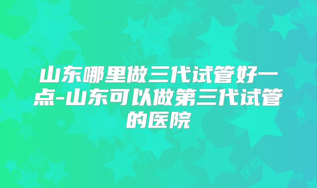 山东哪里做三代试管好一点-山东可以做第三代试管的医院