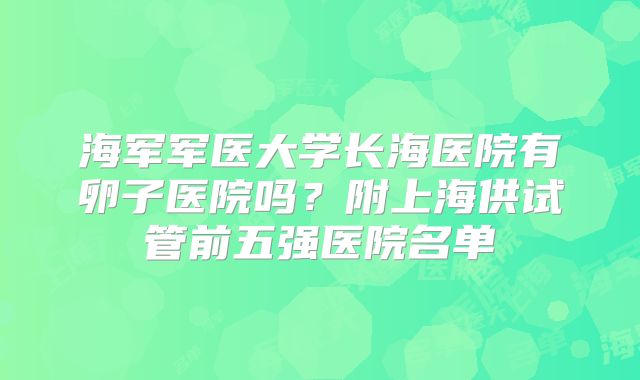 海军军医大学长海医院有卵子医院吗？附上海供试管前五强医院名单