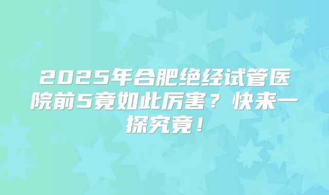 2025年合肥绝经试管医院前5竟如此厉害?快来一探究竟!