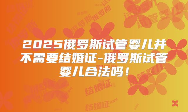 2025俄罗斯试管婴儿并不需要结婚证-俄罗斯试管婴儿合法吗！