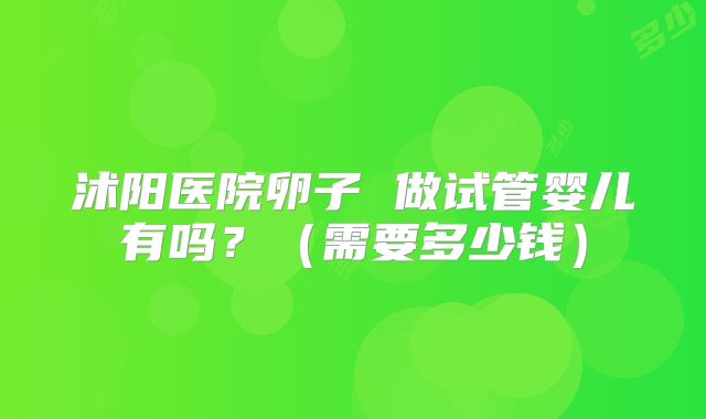 沭阳医院卵子 做试管婴儿有吗?(需要多少钱)