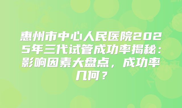 惠州市中心人民医院2025年三代试管成功率揭秘：影响因素大盘点，成功率几何？