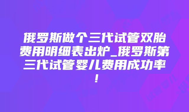 俄罗斯做个三代试管双胎费用明细表出炉_俄罗斯第三代试管婴儿费用成功率!