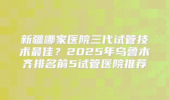 新疆哪家医院三代试管技术最佳?2025年乌鲁木齐排名前5试管医院推荐