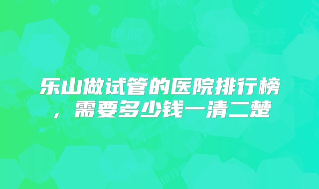 乐山做试管的医院排行榜,需要多少钱一清二楚